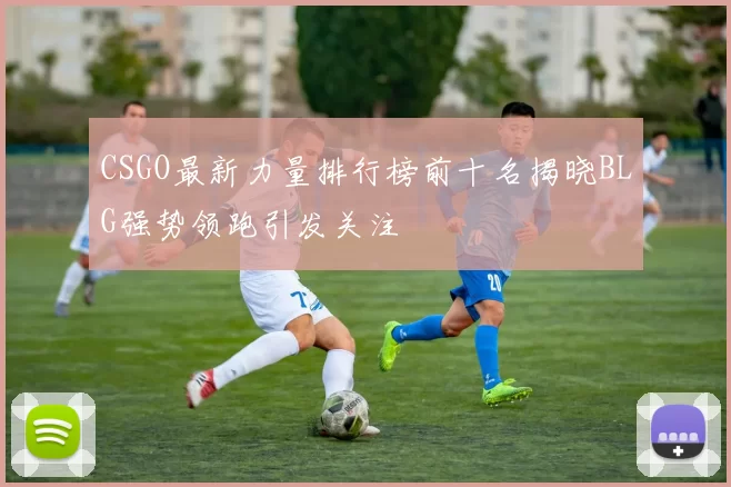 CSGO最新力量排行榜前十名揭晓BLG强势领跑引发关注