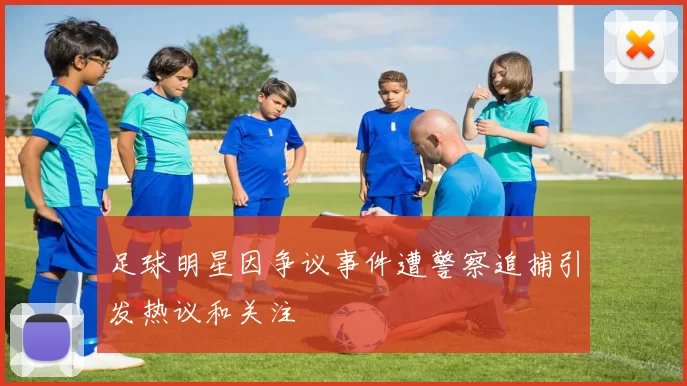 足球明星因争议事件遭警察追捕引发热议和关注