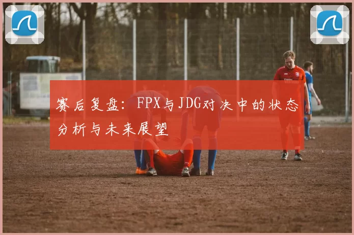 赛后复盘：FPX与JDG对决中的状态分析与未来展望