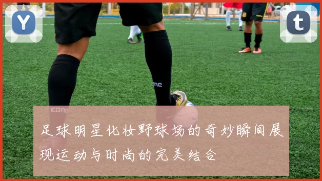 足球明星化妆野球场的奇妙瞬间展现运动与时尚的完美结合