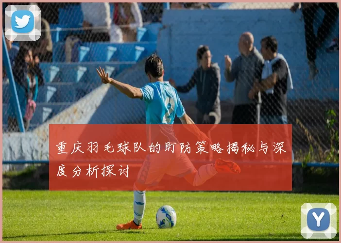 重庆羽毛球队的盯防策略揭秘与深度分析探讨