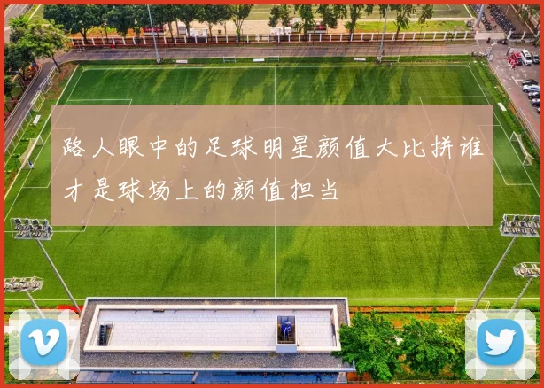 路人眼中的足球明星颜值大比拼谁才是球场上的颜值担当