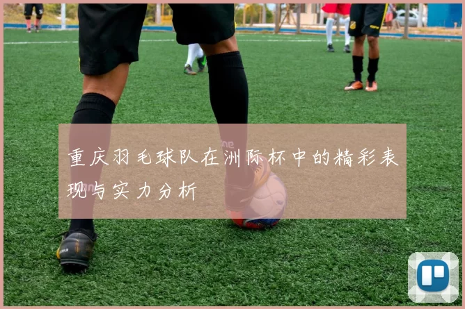 重庆羽毛球队在洲际杯中的精彩表现与实力分析